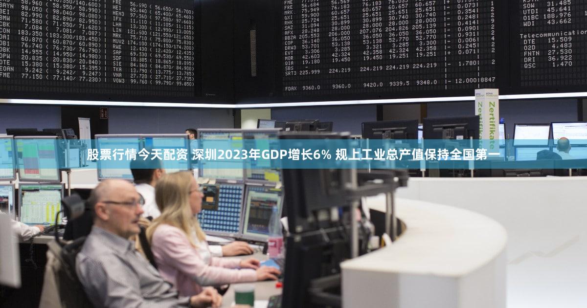 股票行情今天配资 深圳2023年GDP增长6% 规上工业总产值保持全国第一