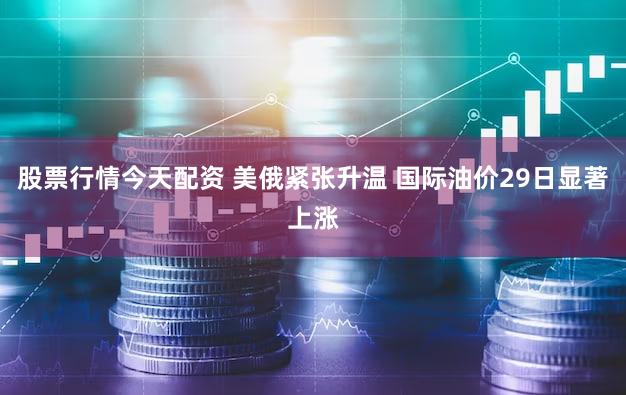 股票行情今天配资 美俄紧张升温 国际油价29日显著上涨