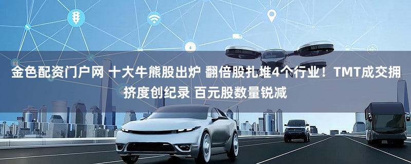 金色配资门户网 十大牛熊股出炉 翻倍股扎堆4个行业！TMT成交拥挤度创纪录 百元股数量锐减