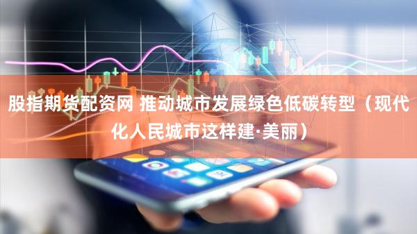 股指期货配资网 推动城市发展绿色低碳转型（现代化人民城市这样建·美丽）