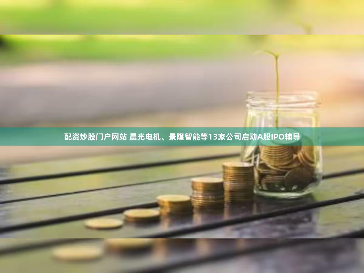 配资炒股门户网站 晨光电机、景隆智能等13家公司启动A股IPO辅导