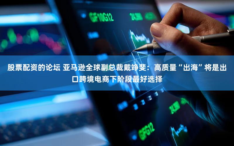 股票配资的论坛 亚马逊全球副总裁戴竫斐：高质量“出海”将是出口跨境电商下阶段最好选择