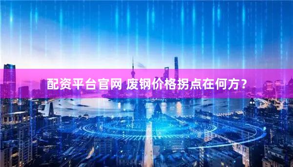 配资平台官网 废钢价格拐点在何方？