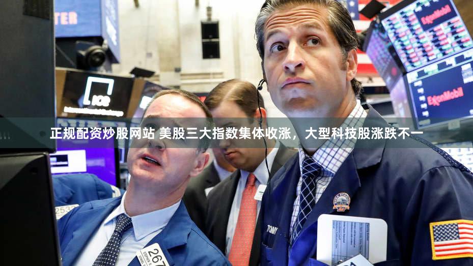 正规配资炒股网站 美股三大指数集体收涨，大型科技股涨跌不一
