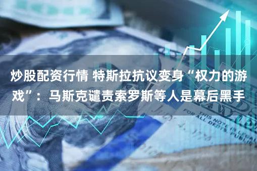 炒股配资行情 特斯拉抗议变身“权力的游戏”：马斯克谴责索罗斯等人是幕后黑手