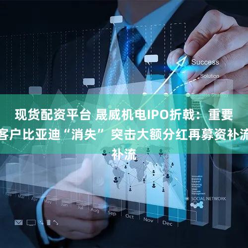 现货配资平台 晟威机电IPO折戟：重要客户比亚迪“消失” 突击大额分红再募资补流