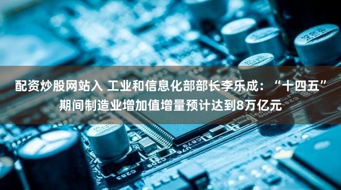 配资炒股网站入 工业和信息化部部长李乐成：“十四五”期间制造业增加值增量预计达到8万亿元