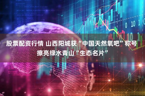 股票配资行情 山西阳城获“中国天然氧吧”称号 擦亮绿水青山“生态名片”