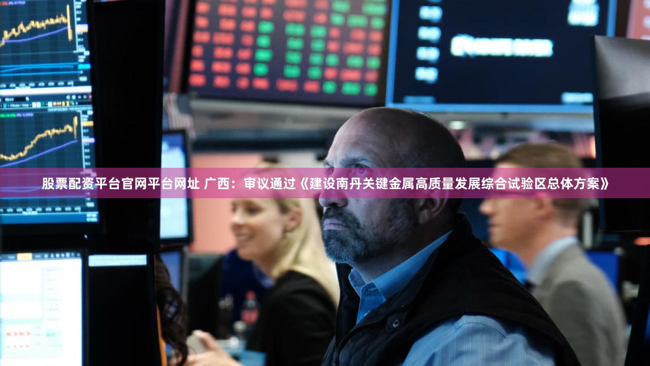 股票配资平台官网平台网址 广西：审议通过《建设南丹关键金属高质量发展综合试验区总体方案》