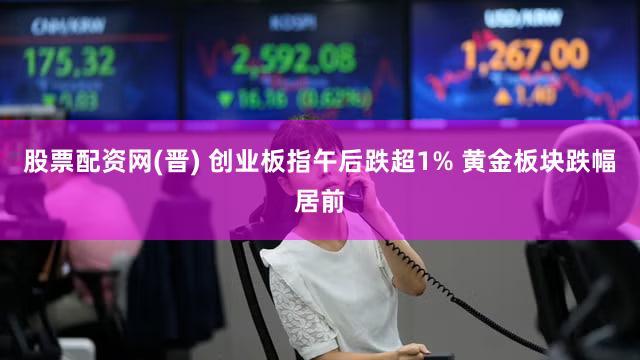 股票配资网(晋) 创业板指午后跌超1% 黄金板块跌幅居前