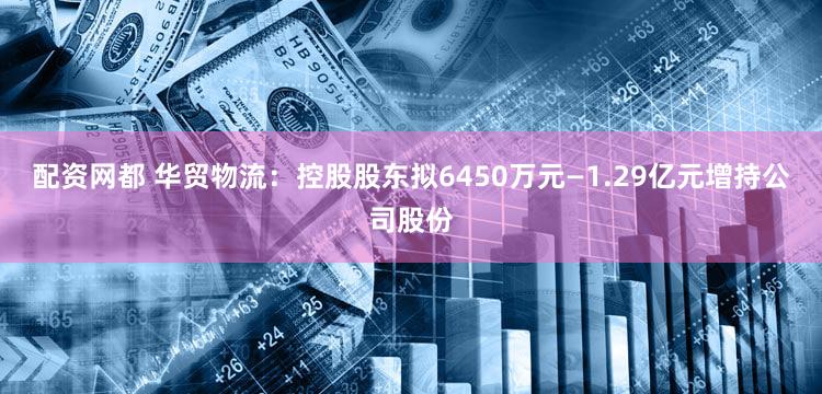 配资网都 华贸物流：控股股东拟6450万元—1.29亿元增持公司股份