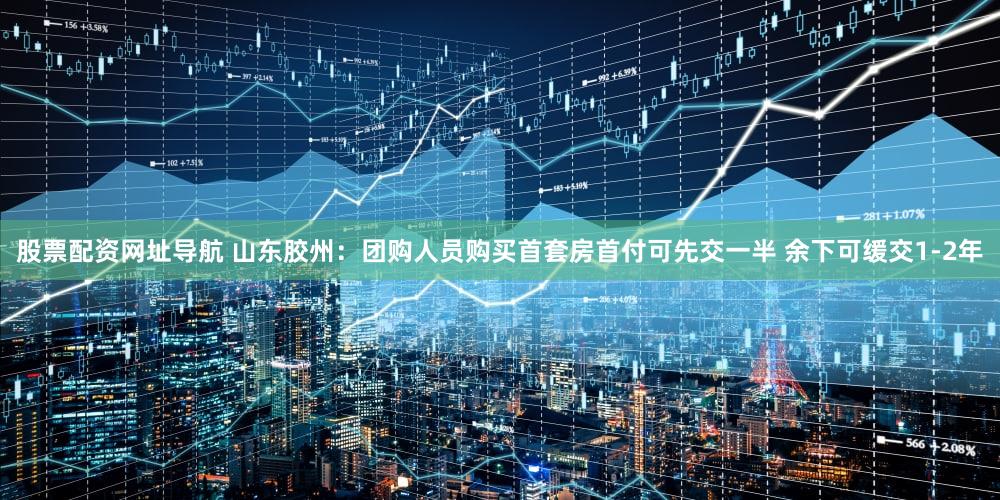 股票配资网址导航 山东胶州：团购人员购买首套房首付可先交一半 余下可缓交1-2年