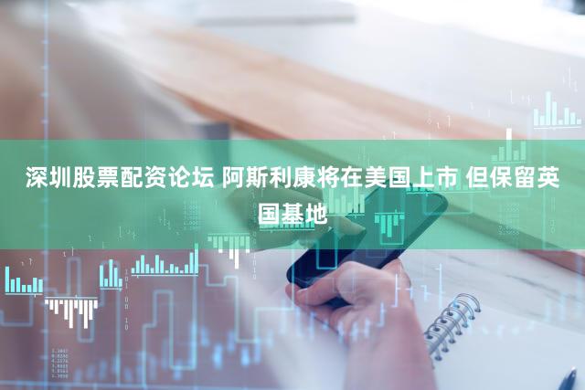 深圳股票配资论坛 阿斯利康将在美国上市 但保留英国基地