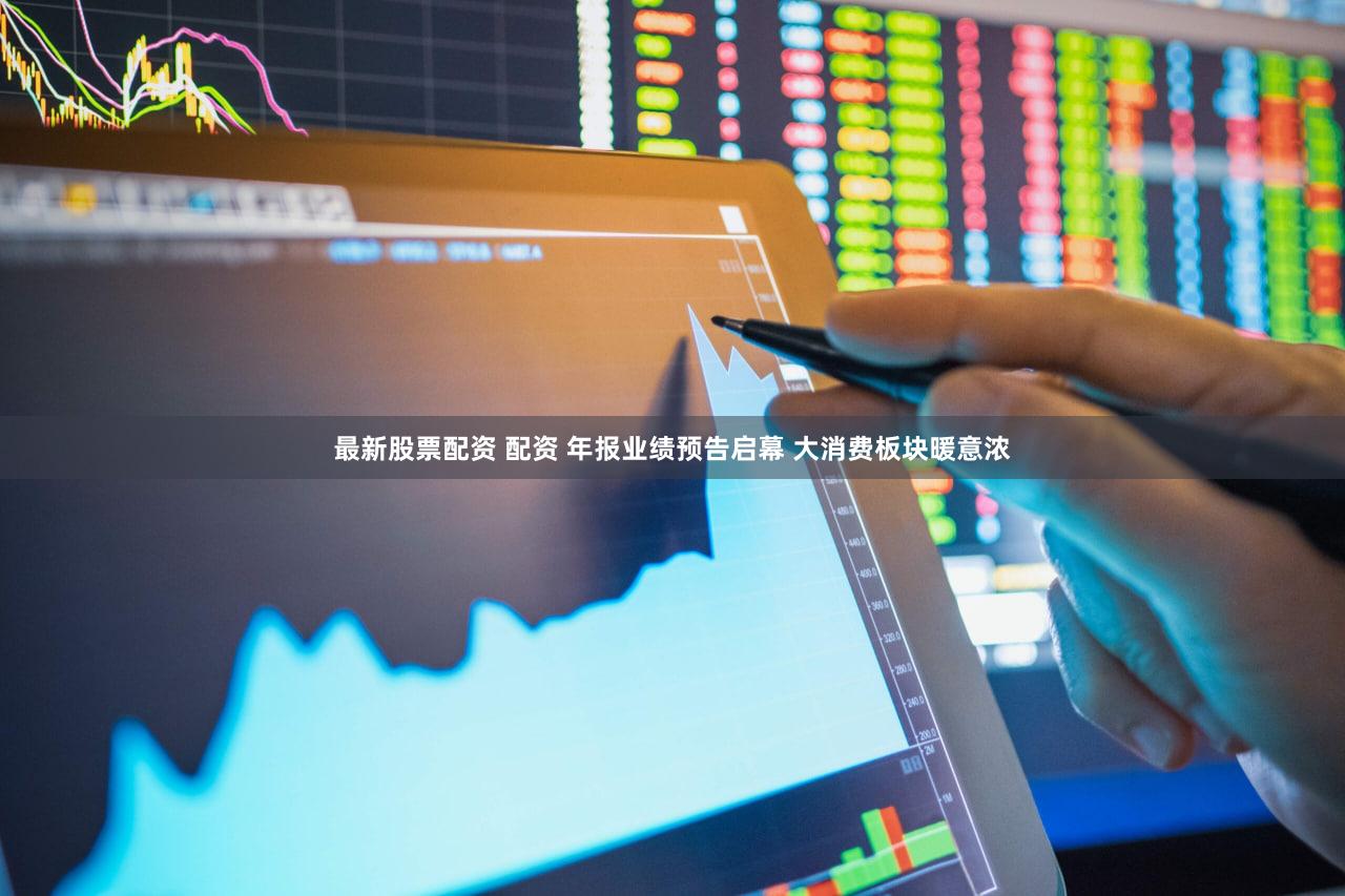 最新股票配资 配资 年报业绩预告启幕 大消费板块暖意浓