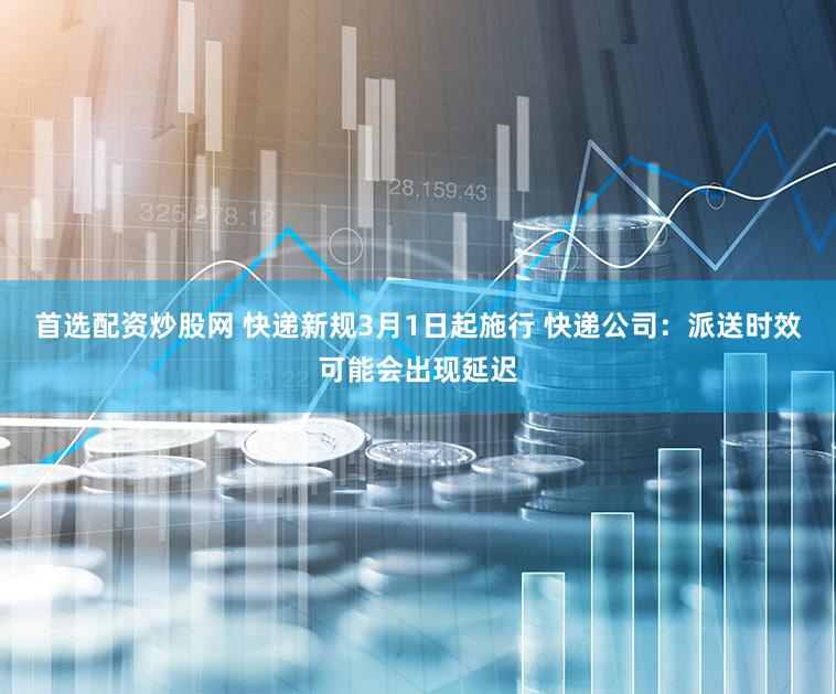 首选配资炒股网 快递新规3月1日起施行 快递公司：派送时效可能会出现延迟