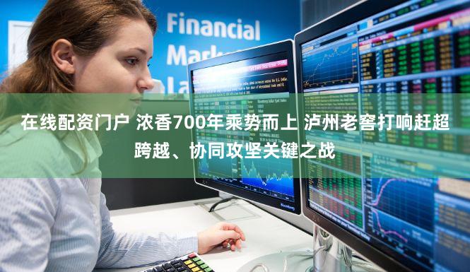 在线配资门户 浓香700年乘势而上 泸州老窖打响赶超跨越、协同攻坚关键之战