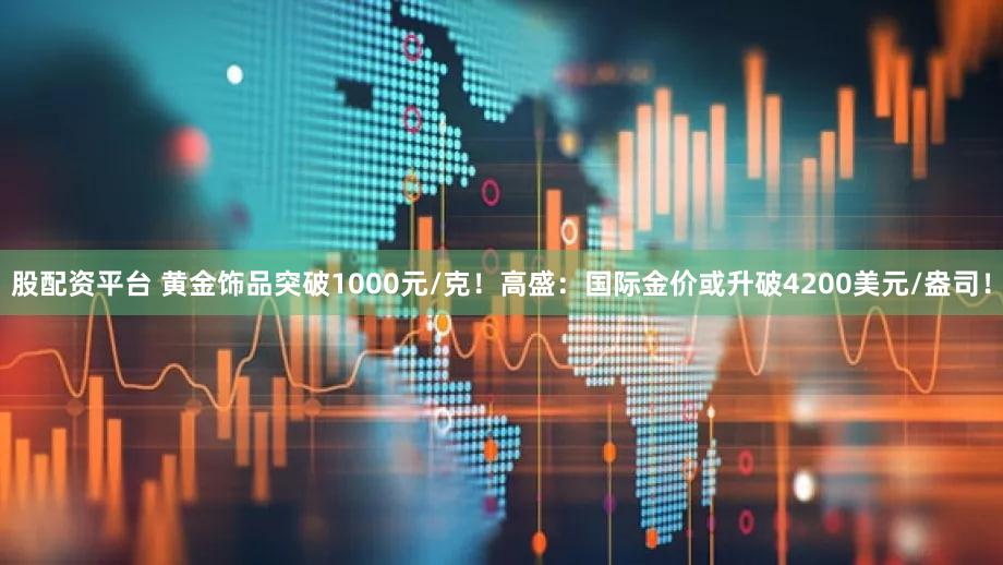 股配资平台 黄金饰品突破1000元/克！高盛：国际金价或升破4200美元/盎司！