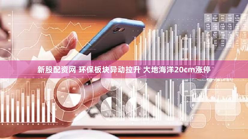 新股配资网 环保板块异动拉升 大地海洋20cm涨停