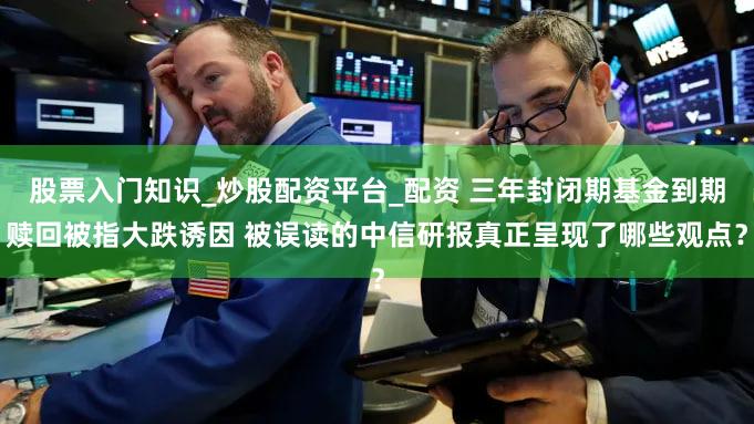 股票入门知识_炒股配资平台_配资 三年封闭期基金到期赎回被指大跌诱因 被误读的中信研报真正呈现了哪些观点?