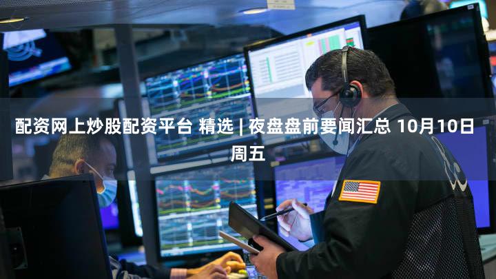 配资网上炒股配资平台 精选 | 夜盘盘前要闻汇总 10月10日 周五