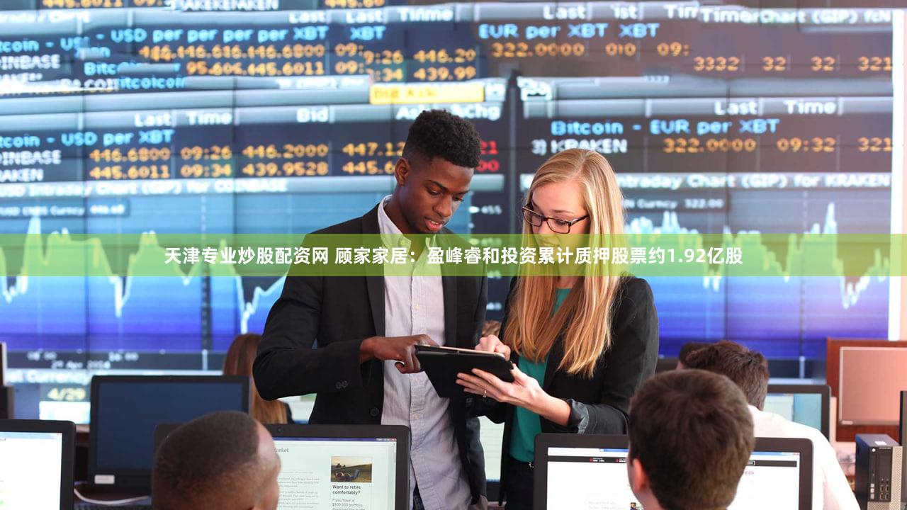 天津专业炒股配资网 顾家家居：盈峰睿和投资累计质押股票约1.92亿股