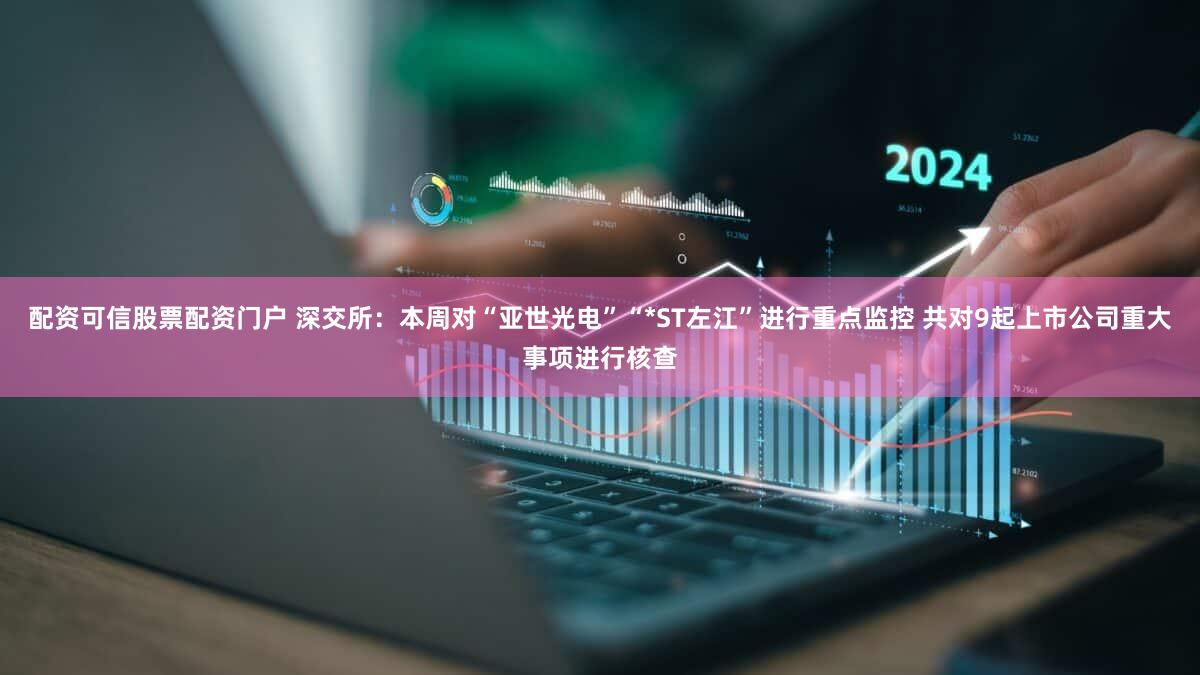 配资可信股票配资门户 深交所：本周对“亚世光电”“*ST左江”进行重点监控 共对9起上市公司重大事项进行核查
