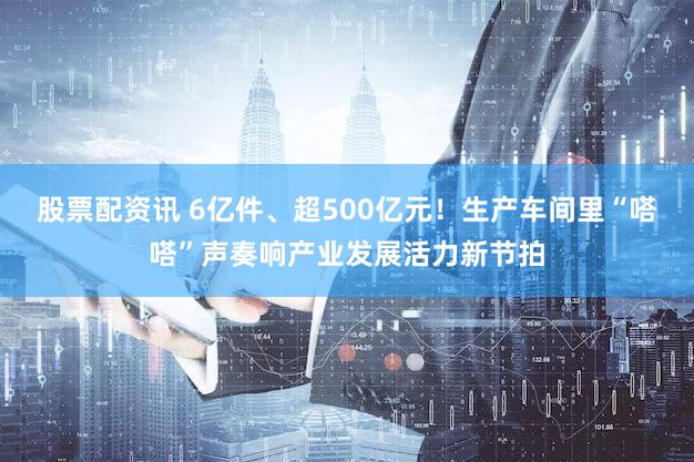 股票配资讯 6亿件、超500亿元！生产车间里“嗒嗒”声奏响产业发展活力新节拍