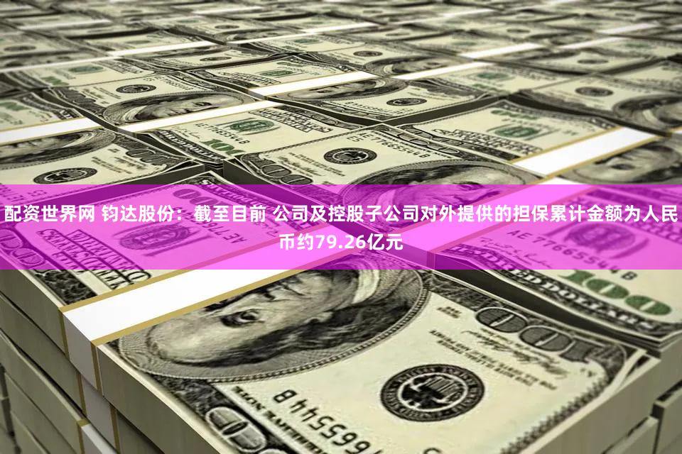 配资世界网 钧达股份：截至目前 公司及控股子公司对外提供的担保累计金额为人民币约79.26亿元