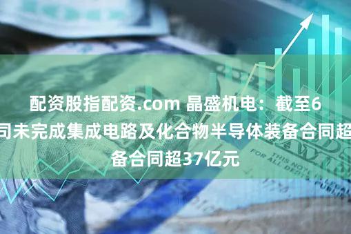 配资股指配资.com 晶盛机电：截至6月末公司未完成集成电路及化合物半导体装备合同超37亿元