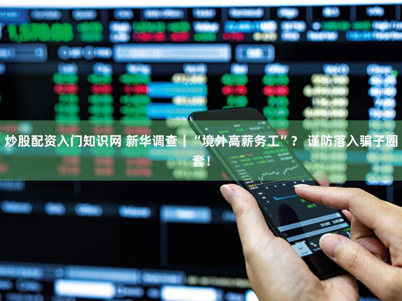 炒股配资入门知识网 新华调查｜“境外高薪务工”？ 谨防落入骗子圈套！