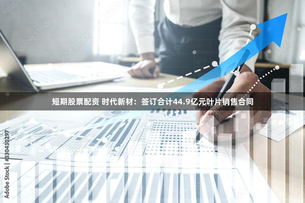 短期股票配资 时代新材：签订合计44.9亿元叶片销售合同