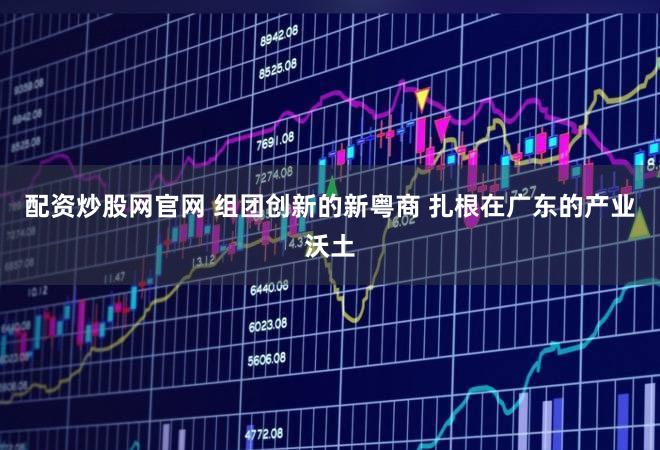配资炒股网官网 组团创新的新粤商 扎根在广东的产业沃土