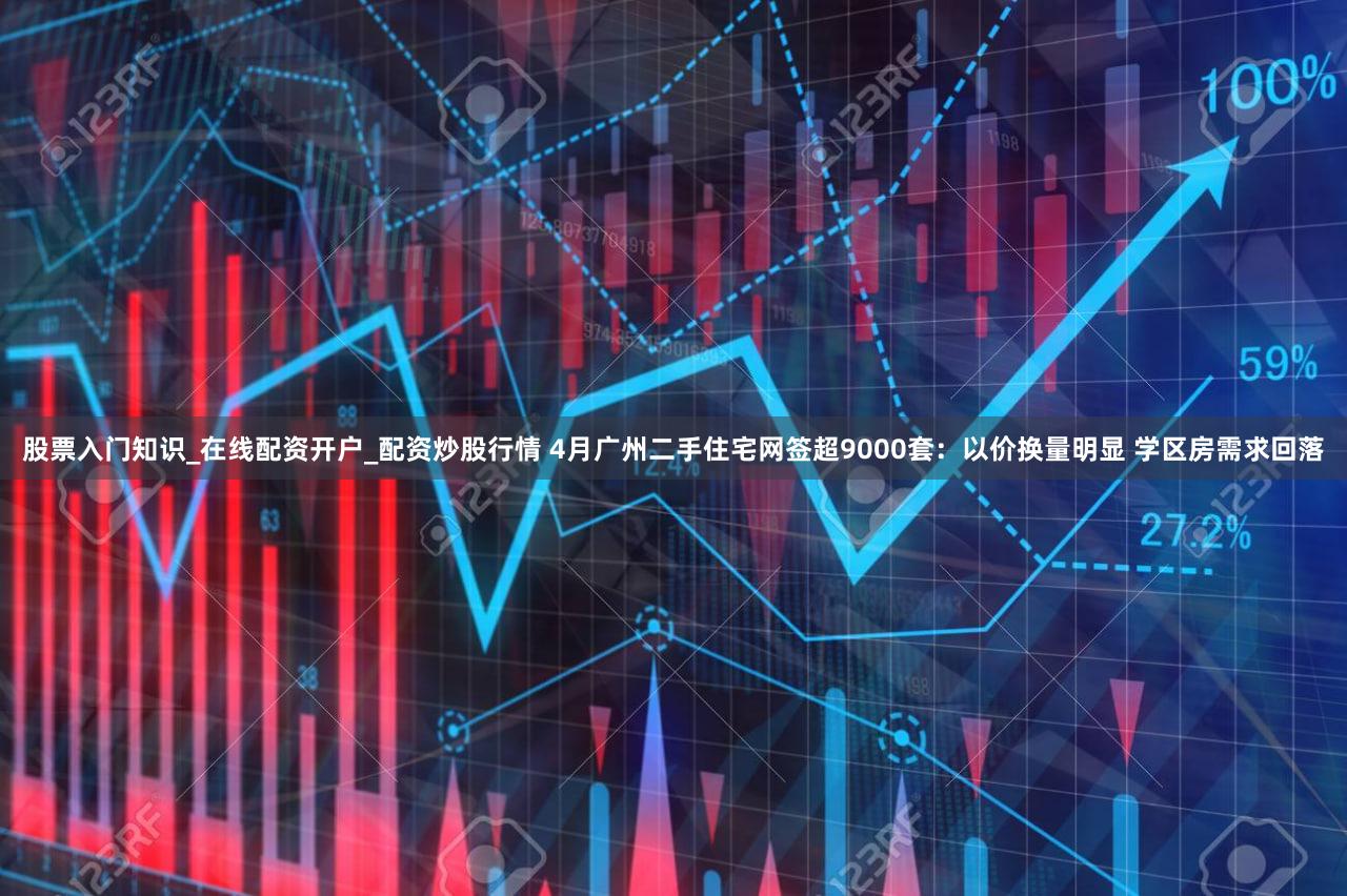 股票入门知识_在线配资开户_配资炒股行情 4月广州二手住宅网签超9000套：以价换量明显 学区房需求回落