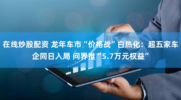 在线炒股配资 龙年车市“价格战”白热化：超五家车企同日入局 问界推“5.7万元权益”