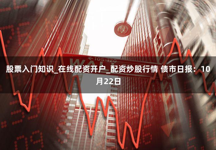 股票入门知识_在线配资开户_配资炒股行情 债市日报：10月22日