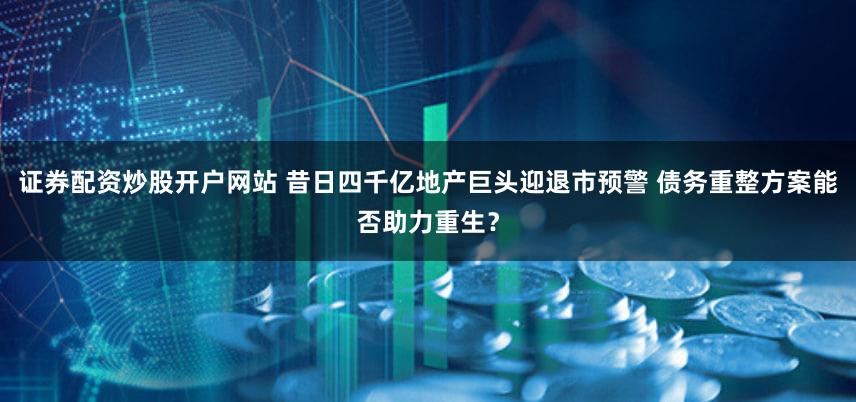 证券配资炒股开户网站 昔日四千亿地产巨头迎退市预警 债务重整方案能否助力重生？