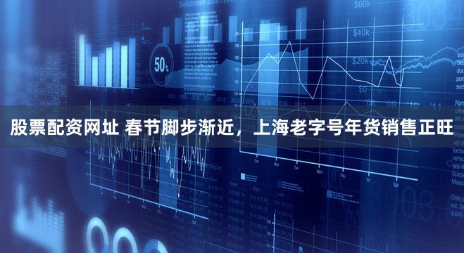 股票配资网址 春节脚步渐近，上海老字号年货销售正旺