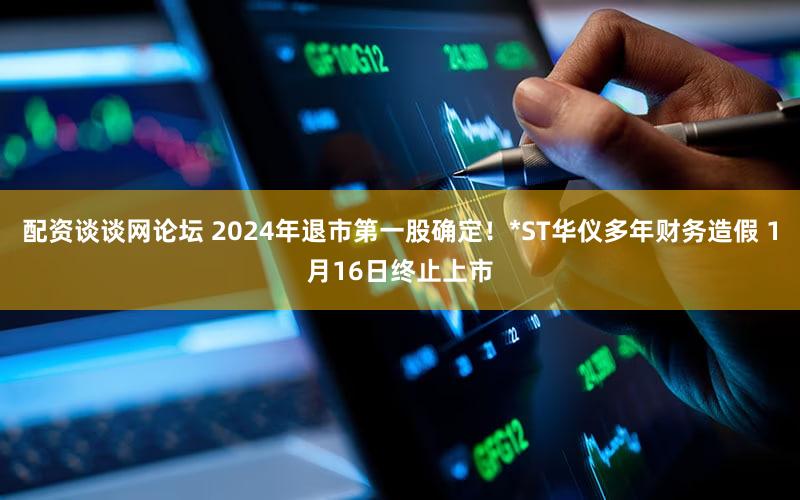 配资谈谈网论坛 2024年退市第一股确定！*ST华仪多年财务造假 1月16日终止上市