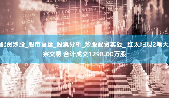 配资炒股_股市复盘_股票分析_炒股配资实战_ 红太阳现2笔大宗交易 合计成交1298.00万股