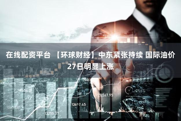 在线配资平台 【环球财经】中东紧张持续 国际油价27日明显上涨