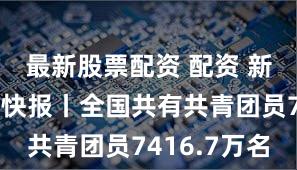 最新股票配资 配资 新华社权威快报丨全国共有共青团员7416.7万名