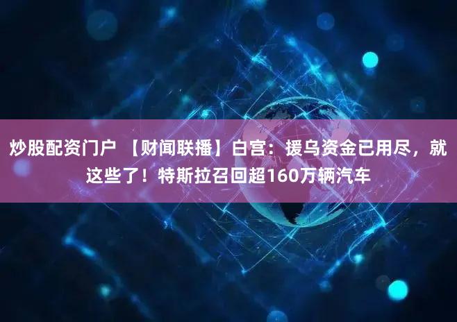炒股配资门户 【财闻联播】白宫：援乌资金已用尽，就这些了！特斯拉召回超160万辆汽车