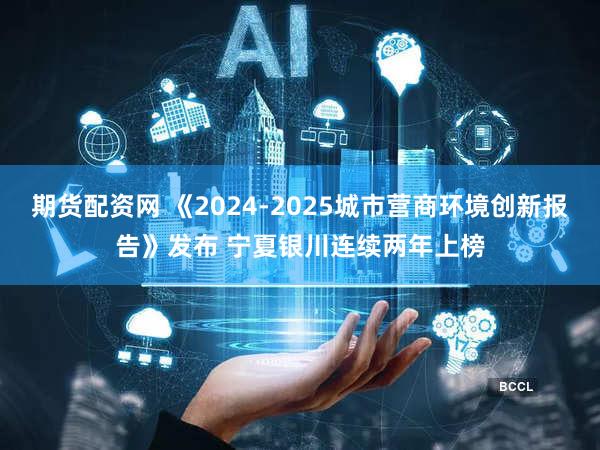 期货配资网 《2024-2025城市营商环境创新报告》发布 宁夏银川连续两年上榜