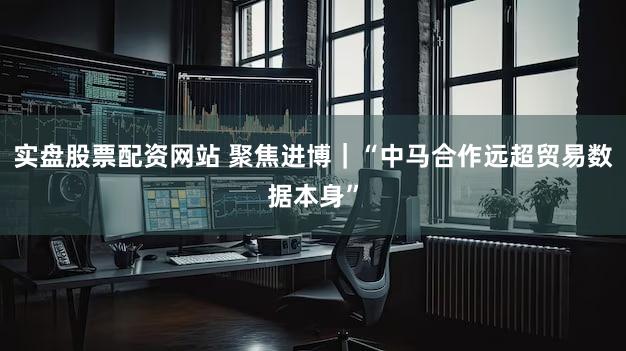 实盘股票配资网站 聚焦进博｜“中马合作远超贸易数据本身”