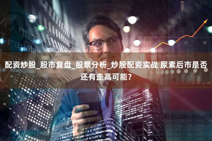 配资炒股_股市复盘_股票分析_炒股配资实战 尿素后市是否还有走高可能？