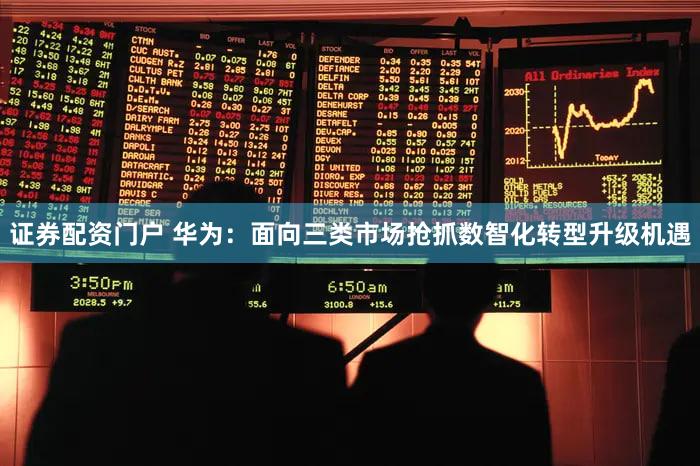 证券配资门户 华为:面向三类市场抢抓数智化转型升级机遇