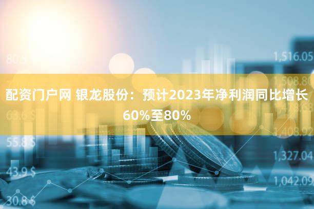 配资门户网 银龙股份：预计2023年净利润同比增长60%至80%
