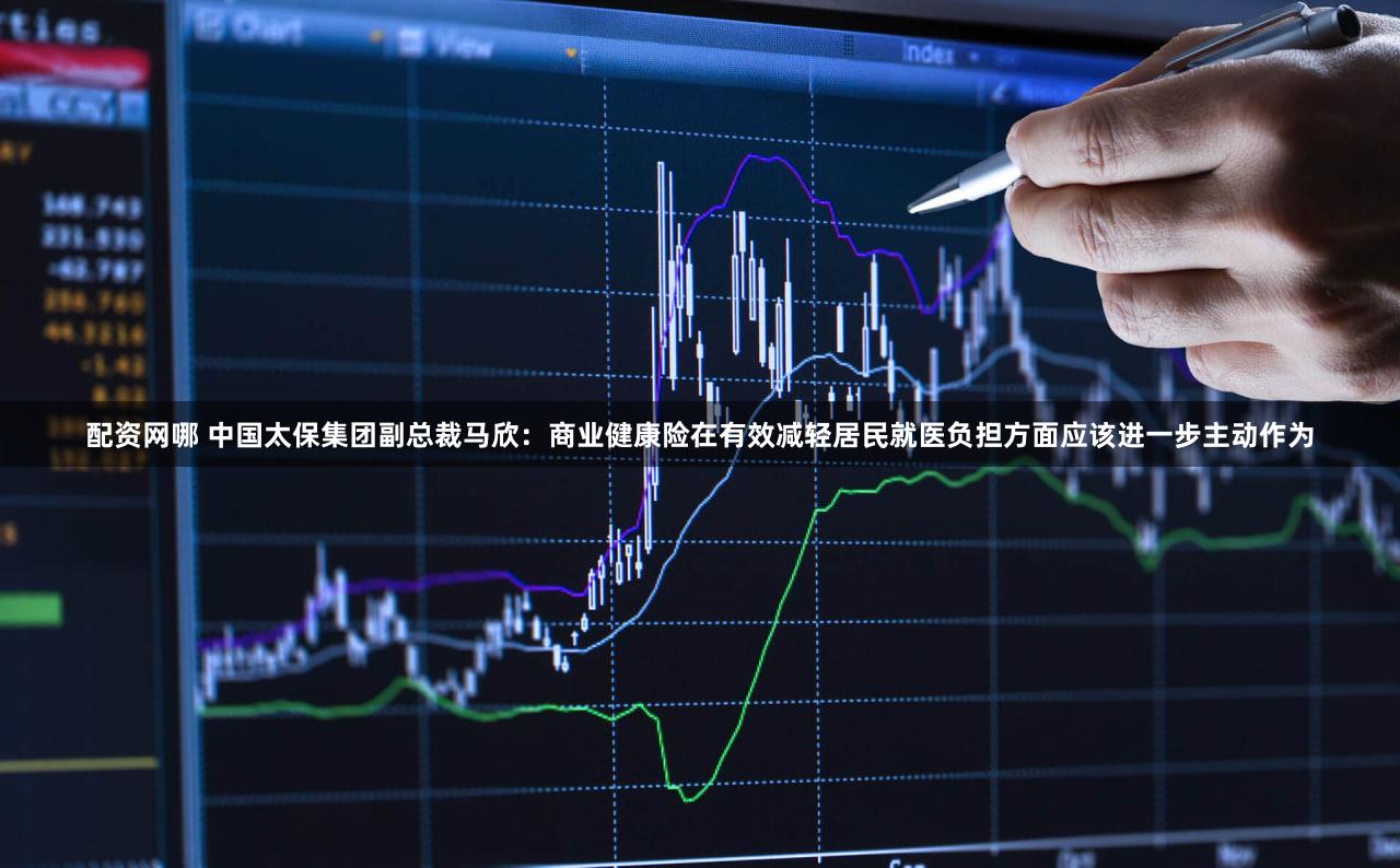 配资网哪 中国太保集团副总裁马欣：商业健康险在有效减轻居民就医负担方面应该进一步主动作为