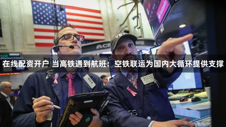 在线配资开户 当高铁遇到航班:空铁联运为国内大循环提供支撑
