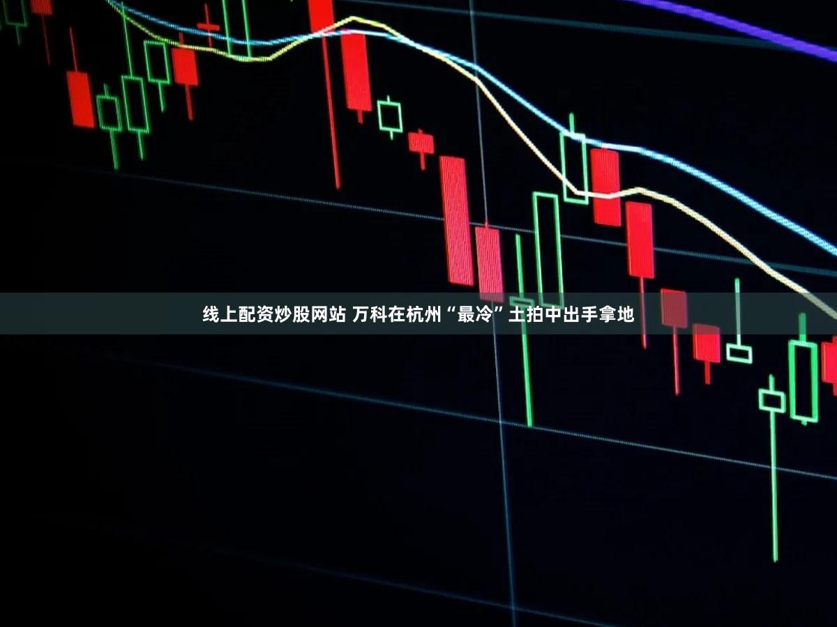 线上配资炒股网站 万科在杭州“最冷”土拍中出手拿地
